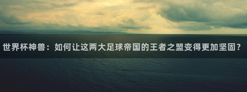 2026世界杯32强对阵图表：世界杯神兽：如何让这两大足球帝国的王者之盟变得更加坚固？