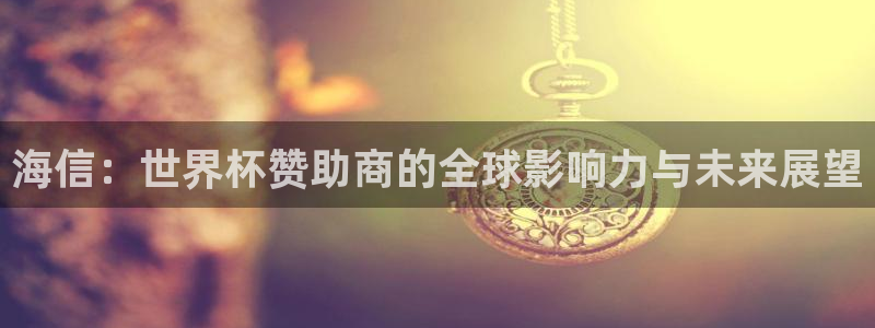 世界杯决赛直播：海信：世界杯赞助商的全球影响力与未来展望